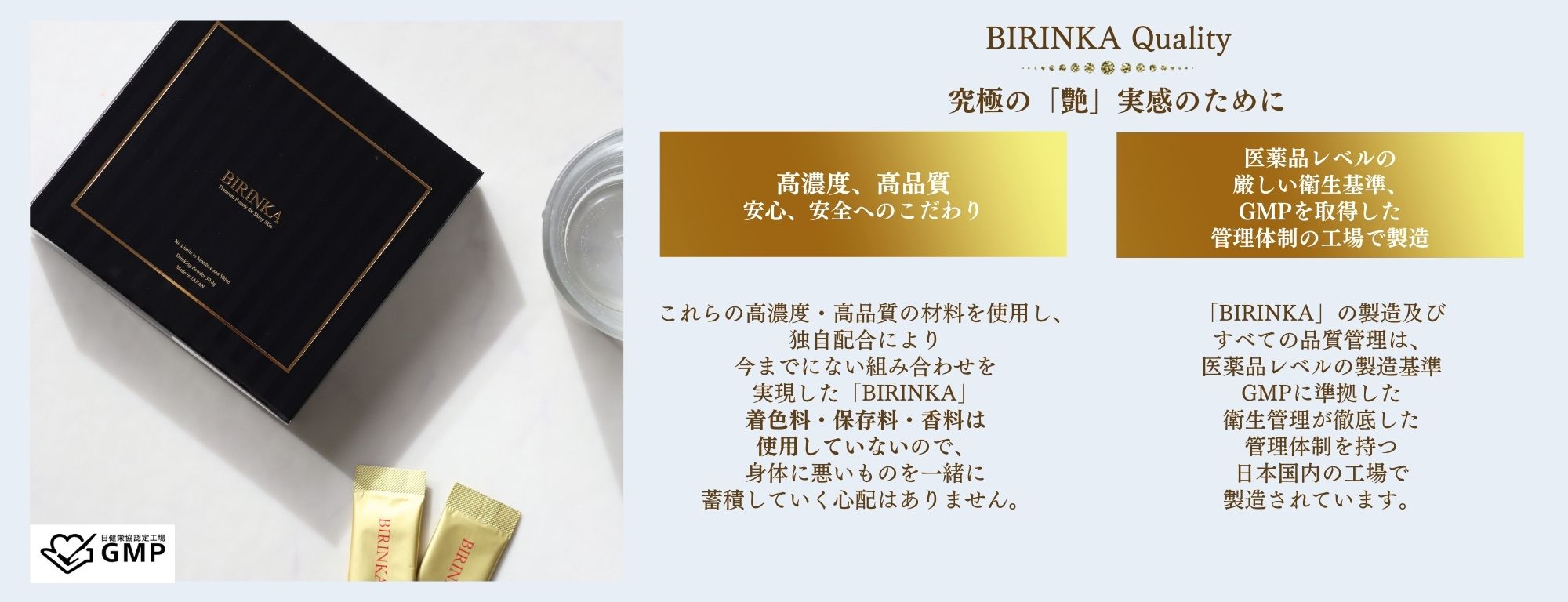 究極の「艶」実感のためにこだわった高濃度・高品質の成分、安心・安全へのこだわり。
BIRINKA美凛華は、GMPを取得した管理体制の日本国内の工場で製造されています。